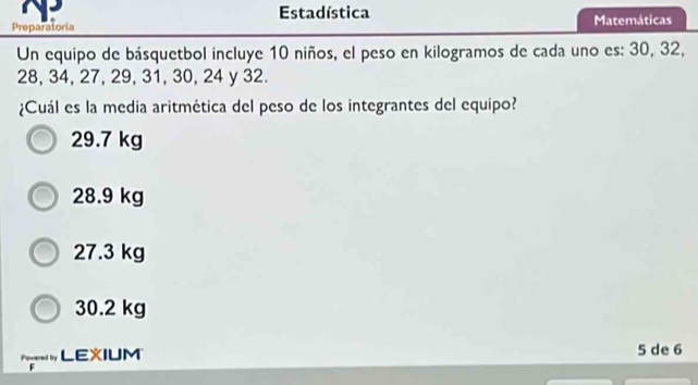 Estadística
Preparatoria Matemáticas
Un equipo de básquetbol incluye 10 niños, el peso en kilogramos de cada uno es: 30, 32,
28, 34, 27, 29, 31, 30, 24 y 32.
¿Cuál es la media aritmética del peso de los integrantes del equipo?
29.7 kg
28.9 kg
27.3 kg
30.2 kg
LEXIUM 5 de 6