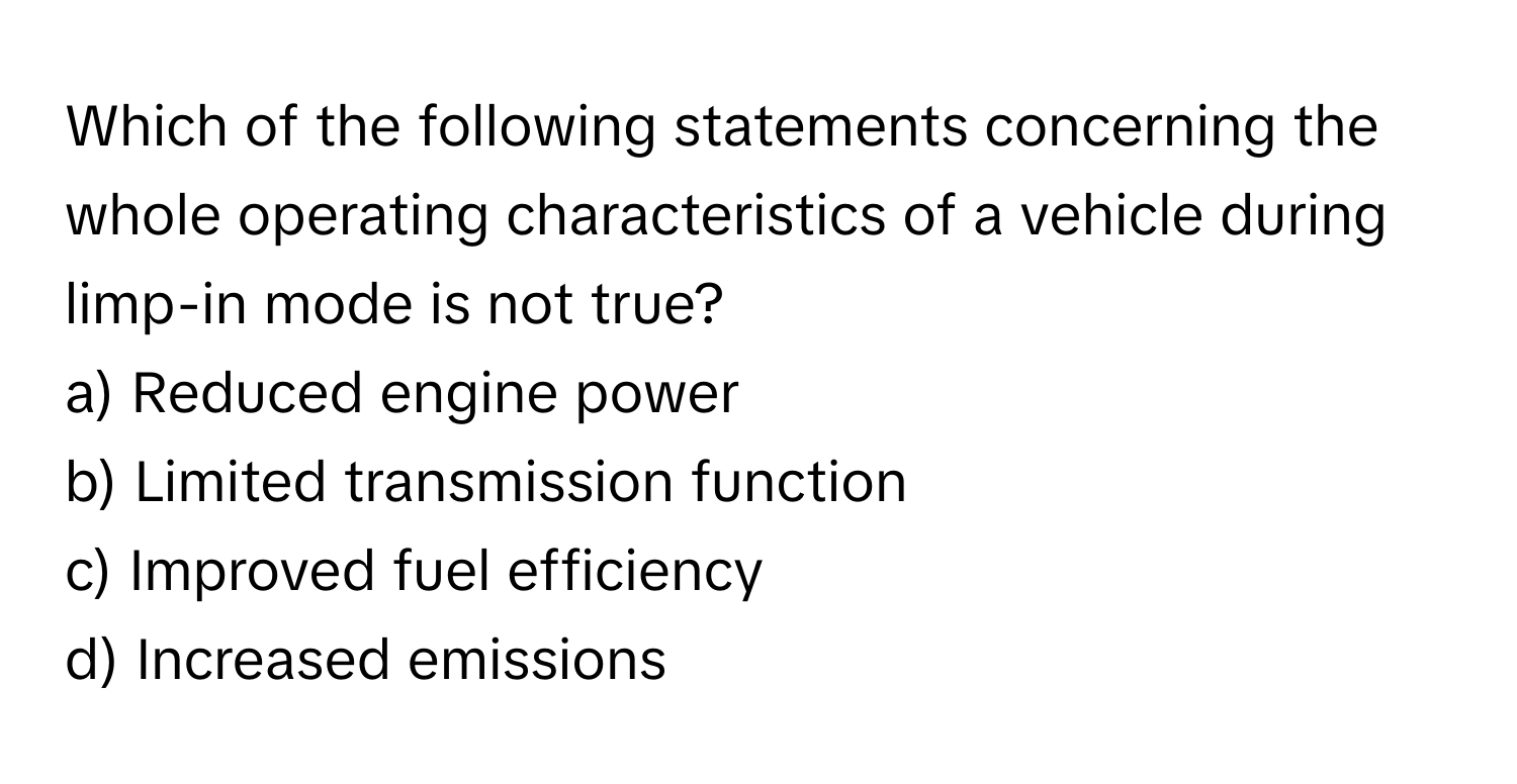 Which of the following statements concerning the whole operating characteristics of a vehicle during limp-in mode is not true?

a) Reduced engine power
b) Limited transmission function
c) Improved fuel efficiency
d) Increased emissions