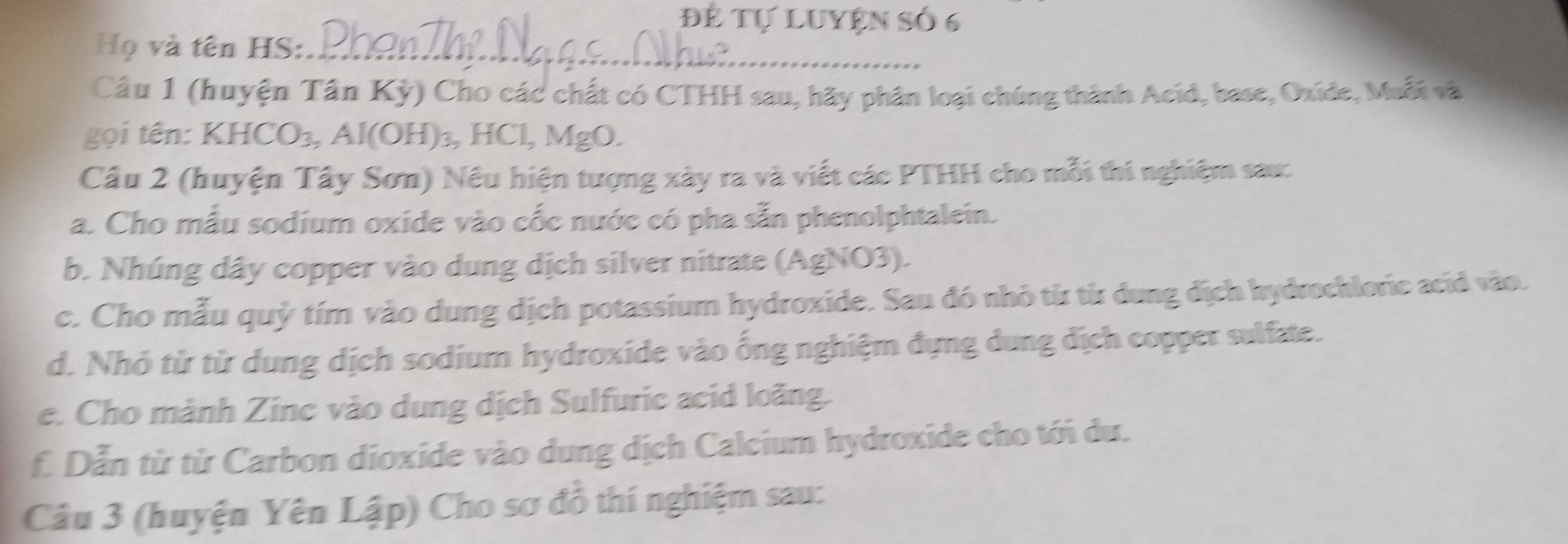 để Tự Luyện Số 6 
Họ và tên HS:_ 
Câu 1 (huyện Tân Kỳ) Cho các chất có CTHH sau, hãy phân loại chúng thành Acid, base, Oxide, Muỗi và 
gọi tên: KHCO₃, Al(OH)₃, HCl, MgO. 
Câu 2 (huyện Tây Sơn) Nều hiện tượng xây ra và viết các PTHH cho mỗi thí nghiệm sau: 
a. Cho mẫu sodium oxide vào cốc nước có pha sẵn phenolphtalein. 
b. Nhúng dây copper vào dung dịch silver nitrate (AgNO3). 
c. Cho mẫu quỷ tím vào dung dịch potassium hydroxide. Sau đó nhỏ từ từ dung địch hydrochlorie acid vào. 
d. Nhỏ từ từ dung dịch sodium hydroxide vào ống nghiệm đựng dung địch copper sulfate. 
e. Cho mành Zine vào dung dịch Sulfuric acid loãng. 
f Dẫn từ từ Carbon dioxide vào dung dịch Calcium hydroxide cho tới du. 
Câu 3 (huyện Yên Lập) Cho sơ đồ thí nghiệm sau: