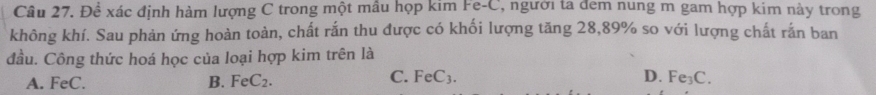 Để xác định hàm lượng C trong một mâu họp kim I C-C C, người ta đem nung m gam hợp kim này trong
không khí. Sau phản ứng hoàn toàn, chất rắn thu được có khối lượng tăng 28,89% so với lượng chất rắn ban
đầu. Công thức hoá học của loại hợp kim trên là
C. FeC_3.
A. FeC. B. FeC_2. D. Fe_3C