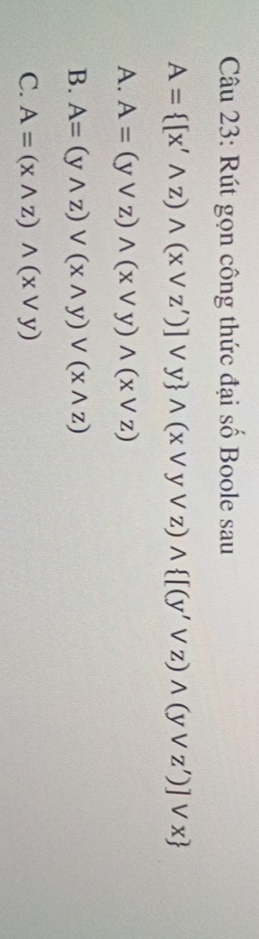 Rút gọn công thức đại số Boole sau
A= [x'wedge z)wedge (xvee z')]vee y wedge (xvee yvee z)wedge  [(y'vee z)wedge (yvee z')]vee x
A. A=(yvee z)wedge (xvee y)wedge (xvee z)
B. A=(ywedge z)vee (xwedge y)vee (xwedge z)
C. A=(xwedge z)wedge (xvee y)