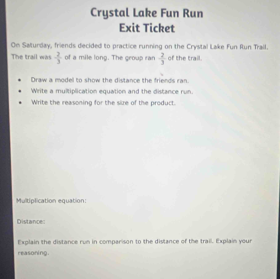 Crystal Lake Fun Run 
Exit Ticket 
On Saturday, friends decided to practice running on the Crystal Lake Fun Run Trail. 
The trail was  2/3  of a mile long. The group ran  2/3  of the trail. 
Draw a model to show the distance the friends ran. 
Write a multiplication equation and the distance run. 
Write the reasoning for the size of the product. 
Multiplication equation: 
Distance: 
Explain the distance run in comparison to the distance of the trail. Explain your 
reasoning.