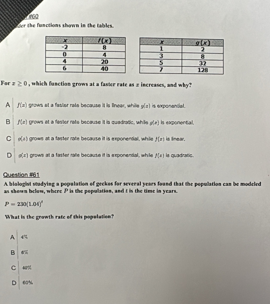 #60
der the functions shown in the tables.
For x≥ 0 , which function grows at a faster rate as x increases, and why?
A f(x) grows at a faster rate because it is linear, while g(x) is exponential.
B f(x) grows at a faster rate because it is quadratic, while g(x) is exponential.
C g(x) grows at a faster rate because it is exponential, while f(x) is linear.
D g(x) grows at a faster rate because it is exponential, while f(x) is quadratic.
Question #61
A biologist studying a population of geckos for several years found that the population can be modeled
as shown below, where P is the population, and t is the time in years.
P=230(1.04)^t
What is the growth rate of this population?
A 4%
beginarrayr B16%  C140%  60%  60% endarray