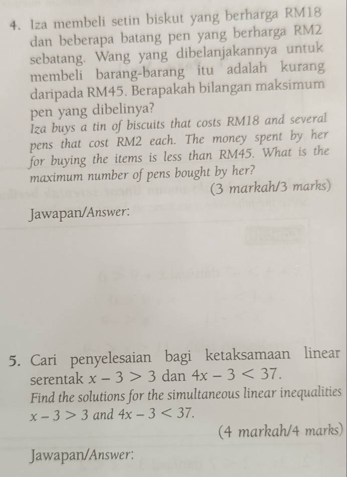 Iza membeli setin biskut yang berharga RM18
dan beberapa batang pen yang berharga RM2
sebatang. Wang yang dibelanjakannya untuk 
membeli barang-barang itu adalah kurang 
daripada RM45. Berapakah bilangan maksimum 
pen yang dibelinya? 
Iza buys a tin of biscuits that costs RM18 and several 
pens that cost RM2 each. The money spent by her 
for buying the items is less than RM45. What is the 
maximum number of pens bought by her? 
(3 markah/3 marks) 
Jawapan/Answer: 
5. Cari penyelesaian bagi ketaksamaan linear 
serentak x-3>3° dan 4x-3<37</tex>. 
Find the solutions for the simultaneous linear inequalities
x-3>3 and 4x-3<37</tex>. 
(4 markah/4 marks) 
Jawapan/Answer: