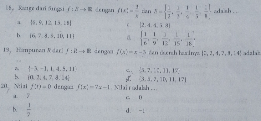 18, Range dari fungsi f:Eto R dengan f(x)= 3/x  dan E=  1/2 , 1/3 , 1/4 , 1/5 , 1/8  adalah ....
a.  6,9,12,15,18 c.  2,4,4,5,8
b.  6,7,8,9,10,11   1/6 , 1/9 , 1/12 , 1/15 , 1/18 
d.
19, Himpunan R dari f:Rto R dengan f(x)=x-3 dan daerah hasilnya  0,2,4,7,8,14 adalah
….
a.  -3,-1,1,4,5,11
C.、  5,7,10,11,17
b.  0,2,4,7,8,14 .  3,5,7,10,11,17
20. Nilai f(t)=0 dengan f(x)=7x-1. Nilai t adalah ....
a. 7 c. (
b.  1/7  d. -1