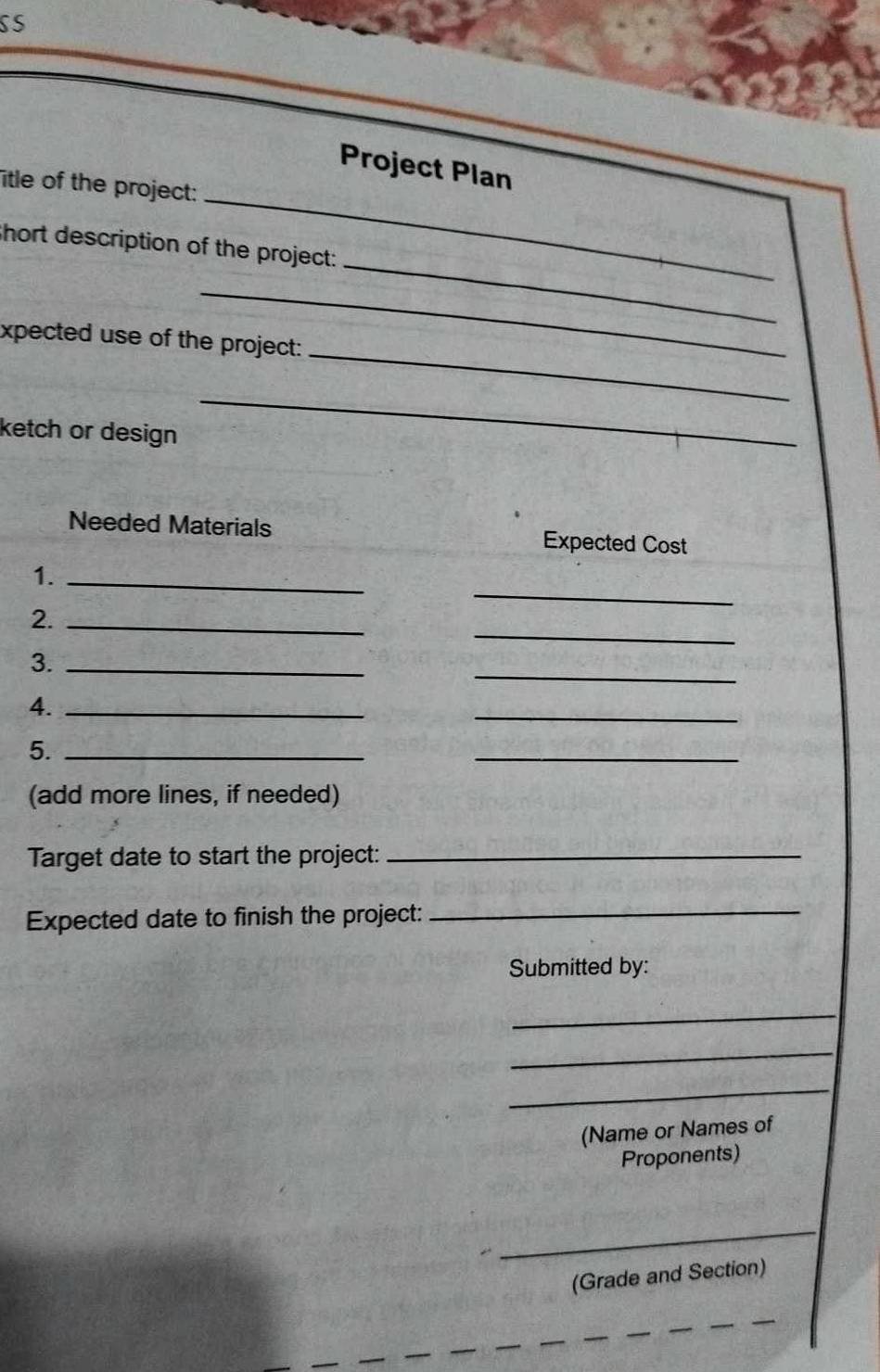 SS 
_ 
Project Plan 
itle of the project: 
_ 
hort description of the project: 
_ 
_ 
xpected use of the project: 
ketch or design 
_ 
Needed Materials Expected Cost 
_ 
1._ 
_ 
2._ 
_ 
3._ 
4._ 
_ 
5._ 
_ 
(add more lines, if needed) 
Target date to start the project:_ 
Expected date to finish the project:_ 
Submitted by: 
_ 
_ 
_ 
(Name or Names of 
Proponents) 
_ 
(Grade and Section)