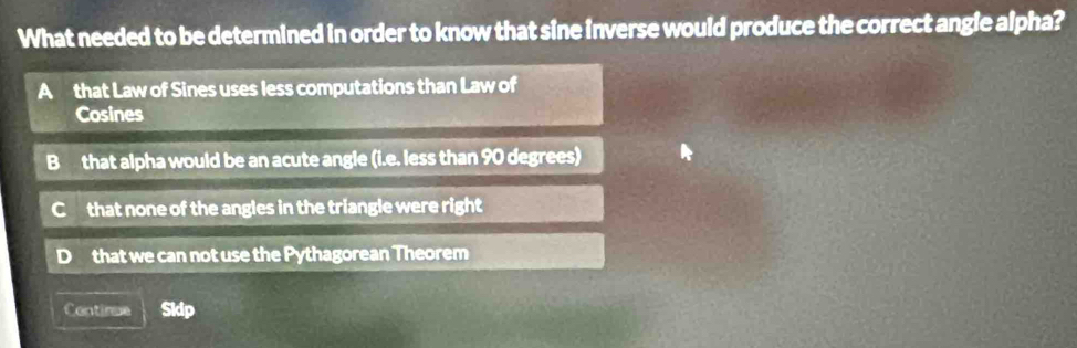 What needed to be determined in order to know that sine inverse would produce the correct angle alpha?
A that Law of Sines uses less computations than Law of
Cosines
B that alpha would be an acute angle (i.e. less than 90 degrees)
C that none of the angles in the triangle were right
that we can not use the Pythagorean Theorem
Contirme Skip