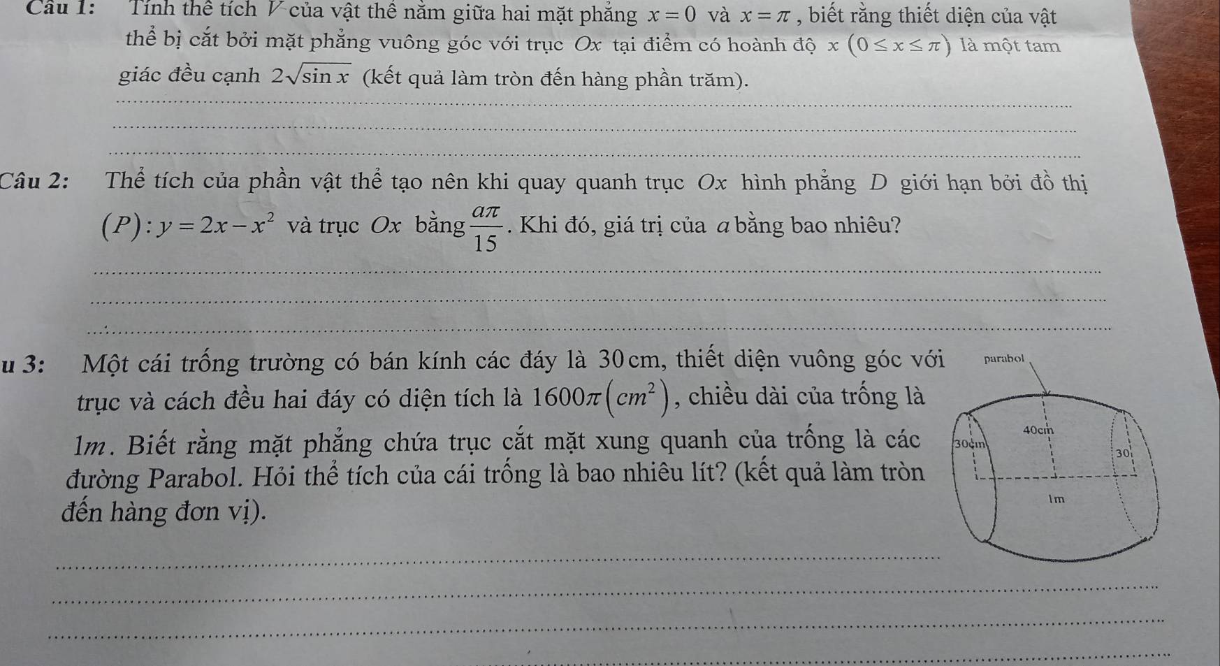 Cầu 1: Tính thể tích V của vật thể năm giữa hai mặt phăng x=0 và x=π , biết rằng thiết diện của vật 
thể bị cắt bởi mặt phẳng vuông góc với trục Ox tại điểm có hoành độ x(0≤ x≤ π ) là một tam 
giác đều cạnh 2sqrt(sin x) (kết quả làm tròn đến hàng phần trăm). 
_ 
_ 
Câu 2: Thể tích của phần vật thể tạo nên khi quay quanh trục Ox hình phẳng D giới hạn bởi đồ thị
(P):y=2x-x^2 và trục Ox bằng  aπ /15 . Khi đó, giá trị của a bằng bao nhiêu? 
_ 
_ 
_ 
_ 
_ 
_ 
_ 
u 3: Một cái trống trường có bán kính các đáy là 30cm, thiết diện vuông góc vớ 
trục và cách đều hai đáy có diện tích là 1600π (cm^2) , chiều dài của trống là 
1m. Biết rằng mặt phẳng chứa trục cắt mặt xung quanh của trống là các 
đường Parabol. Hỏi thể tích của cái trồng là bao nhiêu lít? (kết quả làm tròn 
đến hàng đơn vị). 
_ 
_ 
_ 
_