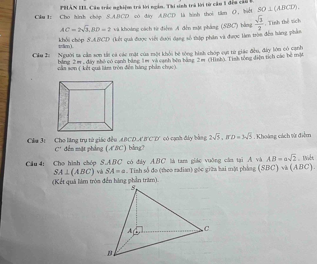 PHÀN III. Câu trắc nghiệm trả lời ngắn. Thí sinh trã lời từ câu 1 đến cầu 6. 
Câu1: Cho hình chóp S. ABCD có đáy ABCD là hình thoi tâm O, biết SO⊥ (ABCD),
AC=2sqrt(3), BD=2 và khoảng cách từ điểm A đến mặt phẳng (SBC) bằng  sqrt(3)/2 . Tính thể tích 
khối chóp S. ABCD (kết quả được viết dưới dạng số thập phân và được làm tròn đến hàng phần 
trăm). 
Câu 2: Người ta cần sơn tất cả các mặt của một khối bê tông hình chóp cụt tứ giác đều, đáy lớn có cạnh 
bằng 2m , đáy nhỏ có cạnh bằng 1m và cạnh bên bằng 2m (Hình). Tính tổng diện tích các bề mặt 
cần sơn ( kết quả làm tròn đến hàng phần chục). 
Câu 3: Cho lăng trụ tứ giác đều ABCD.. A'B'C'D' có cạnh đáy bằng 2sqrt(5), B'D=3sqrt(5). Khoảng cách từ điểm
C' đến mặt phẳng (A'BC) bằng? 
Câu 4: Cho hình chóp S. ABC có đáy ABC là tam giác vuông cân tại A và AB=asqrt(2). Biết
SA⊥ (ABC) và SA=a. Tính số đo (theo radian) góc giữa hai mặt phẳng (SBC) và (ABC).