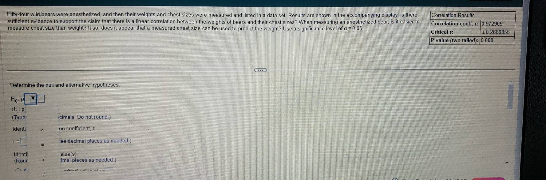 Fifty-four wild bears were anesthetized, and then their weights and chest sizes were measured and listed in a data set. Results are shown in the accompanying display. Is there
sufficient evidence to support the claim that there is a linear correlation between the weights of bears and their chest sizes? When measuring an anesthetized bear, is it easier to
measure chest size than weight? If so, does it appear that a measured chest size can be used to predict the weight? Use a significance level of alpha =0.05
Determine the null and alternative hypotheses
H_0:rho □
H_1:rho
(Type cimals. Do not round.)
Identi < on coefficient, r
 r=□ ee decimal places as needed.)
Identi alue(s)
(Rour imal places as needed.)
^
≠