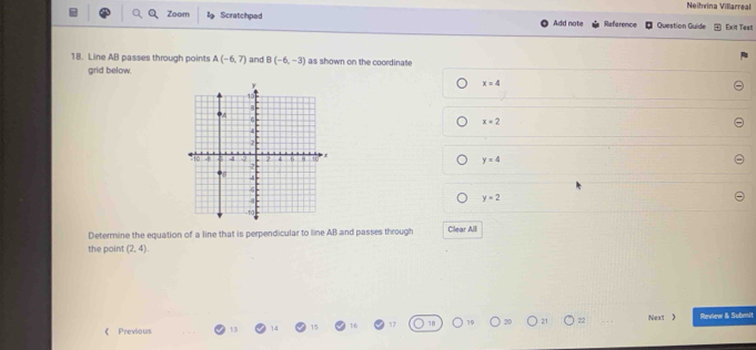 Neihvina Villarreal
Zoom B Scratchpad Add note Reference Question Guide Exit Test
18. Line AB passes through points A(-6,7) and B(-6,-3) as shown on the coordinate
grid below.
x=4
x=2
y=4
y=2
Determine the equation of a line that is perpendicular to line AB and passes through Clear Alll
the point (2,4)
《 Previous 13 15 16 17 18 Next 》 Review & Subnit