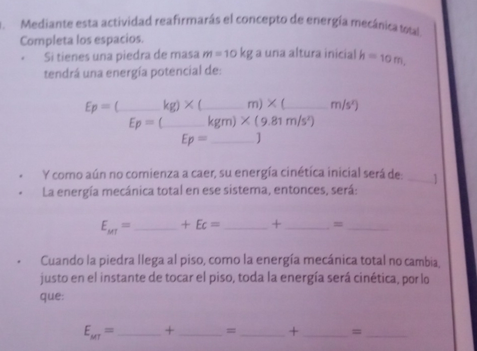 Mediante esta actividad reafirmarás el concepto de energía mecánica total. 
Completa los espacios. 
Si tienes una piedra de masa m=10kg a una altura inicial h=10m, 
tendrá una energía potencial de:
Ep=(_ kg)* (_  __ _  _ m)* ( _ m/s^x)
Ep=( _  kgm)* (9.81m/s^2)
Ep= _ 
Y como aún no comienza a caer, su energía cinética inicial será de: _1 
La energía mecánica total en ese sistema, entonces, será:
E_MT= _  +Ec= _+ _=_ 
Cuando la piedra llega al piso, como la energía mecánica total no cambia, 
justo en el instante de tocar el piso, toda la energía será cinética, por lo 
que:
E_MT= _ + _= _+ _=_