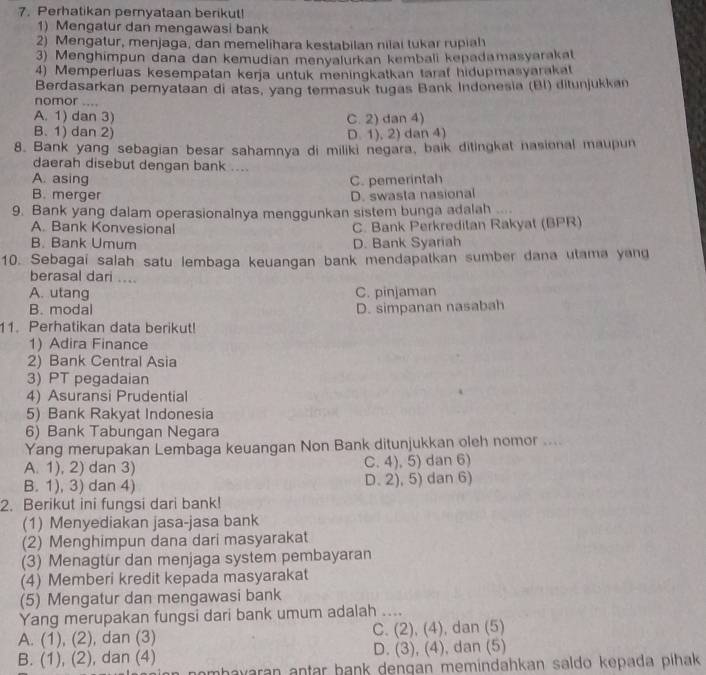 Perhatikan peryataan berikut!
1) Mengatur dan mengawasi bank
2) Mengatur, menjaga, dan memelihara kestabilan nilai tukar rupiah
3) Menghimpun dana dan kemudian menyalurkan kembali kepadamasyarakat
4) Memperluas kesempatan keŋja untuk meningkatkan tarat hidupmasyarakat
Berdasarkan pemyataan di atas, yang termasuk tugas Bank Indonesia (BI) ditunjukkan
nomor ....
A. 1) dan 3) C. 2) dan 4)
B. 1) dan 2) D. 1), 2) dan 4)
8. Bank yang sebagian besar sahamnya di miliki negara, baik ditingkat nasional maupun
daerah disebut dengan bank ....
A. asing C. pemerintah
B. merger D. swasta nasional
9. Bank yang dalam operasionalnya menggunkan sistem bunga adalah
A. Bank Konvesional C. Bank Perkreditan Rakyat (BPR)
B. Bank Umum D. Bank Syariah
10. Sebagai salah satu lembaga keuangan bank mendapatkan sumber dana utama yang
berasal dari ....
A. utang C. pinjaman
B. modal D. simpanan nasabah
11. Perhatikan data berikut!
1) Adira Finance
2) Bank Central Asia
3) PT pegadaian
4) Asuransi Prudential
5) Bank Rakyat Indonesia
6) Bank Tabungan Negara
Yang merupakan Lembaga keuangan Non Bank ditunjukkan oleh nomor ....
A. 1), 2) dan 3) C. 4), 5) dan 6)
B. 1), 3) dan 4) D. 2), 5) dan 6)
2. Berikut ini fungsi dari bank!
(1) Menyediakan jasa-jasa bank
(2) Menghimpun dana dari masyarakat
(3) Menagtur dan menjaga system pembayaran
(4) Memberi kredit kepada masyarakat
(5) Mengatur dan mengawasi bank
Yang merupakan fungsi dari bank umum adalah ....
A. (1), (2) , dan (3) C. (2), (4), dan (5)
B. (1), (2) ), dan (4) D. (3), (4), dan (5)
mhavaran antar bank dengan memindahkan saldo kepada pihak