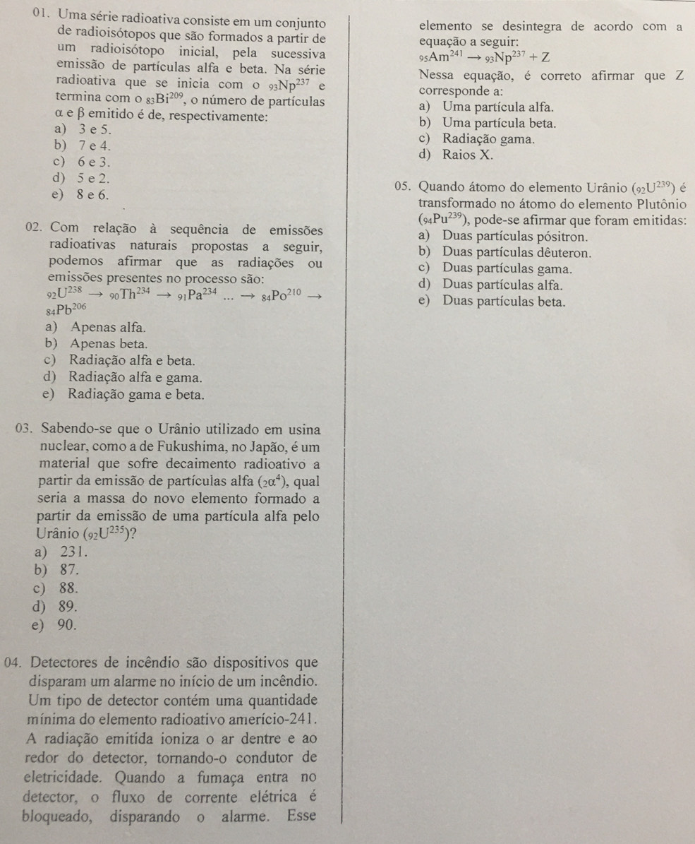 Uma série radioativa consiste em um conjunto elemento se desintegra de acordo com a
de radioisótopos que são formados a partir de
equação a seguir:
um radioisótopo inicial, pela sucessiva
95Am^(241)to _93Np^(237)+Z
emissão de partículas alfa e beta. Na série Nessa equação, é correto afirmar que Z
radioativa que se inicia com o 93Np^(237) corresponde a:
termina com o _83Bi^(209) o número de partículas a) Uma partícula alfa.
α e β emitido é de, respectivamente:
b) Uma partícula beta.
a) 3 e 5. c) Radiação gama.
b) 7 e 4. d) Raios X.
c) 6 e 3.
d) 5 e 2. 05. Quando átomo do elemento Urânio (_92U^(239)) é
e) 8 e 6. transformado no átomo do elemento Plutônio
(_94Pu^(239)) , pode-se afirmar que foram emitidas:
02. Com relação à sequência de emissões a) Duas partículas pósitron.
radioativas naturais propostas a seguir, b) Duas partículas dêuteron.
podemos afirmar que as radiações ou c) Duas partículas gama.
emissões presentes no processo são: d) Duas partículas alfa.
_92U^(238)to _90Th^(234)to _91Pa^(234)...to _84Po^(210)
_84Pb^(206)
e) Duas partículas beta.
a) Apenas alfa.
b) Apenas beta.
c) Radiação alfa e beta.
d) Radiação alfa e gama.
e) Radiação gama e beta.
03. Sabendo-se que o Urânio utilizado em usina
nuclear, como a de Fukushima, no Japão, é um
material que sofre decaimento radioativo a
partir da emissão de partículas alfa (2alpha^4) , qual
seria a massa do novo elemento formado a
partir da emissão de uma partícula alfa pelo
Urânio (_92U^(235))
a) 231.
b) 87.
c) 88.
d) 89.
e) 90.
04. Detectores de incêndio são dispositivos que
disparam um alarme no início de um incêndio.
Um tipo de detector contém uma quantidade
mínima do elemento radioativo amerício-241.
A radiação emitida ioniza o ar dentre e ao
redor do detector, tornando-o condutor de
eletricidade. Quando a fumaça entra no
detector, o fluxo de corrente elétrica é
bloqueado, disparando o alarme. Esse