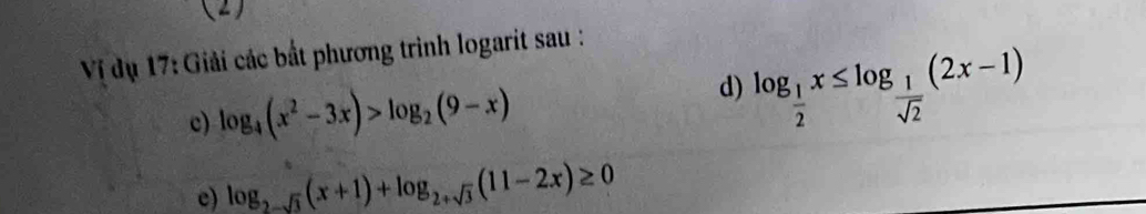 (2)
Vị dụ 17: Giải các bắt phương trình logarit sau :
c) log _4(x^2-3x)>log _2(9-x)
d) log _ 1/2 x≤ log _ 1/sqrt(2) (2x-1)
e) log _2-sqrt(3)(x+1)+log _2+sqrt(3)(11-2x)≥ 0