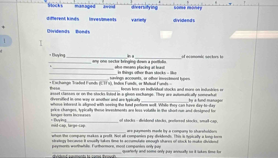 Stocks managed avoid diversifying some money
different kinds Investments variety dividends
+
Dividends Bonds
• Buying _in a_ of economic sectors to
_any one sector bringing down a portfolio.
_also means placing at least
_in things other than stocks - like
_, savings accounts, or other investment types.
Exchange Traded Funds (ETFs), Index Funds, or Mutual Funds -
these_ focus less on individual stocks and more on industries or
asset classes or on the stocks listed in a given exchange. They are automatically somewhat
diversified in one way or another and are typically _by a fund manager
whose interest is aligned with seeing the fund perform well. While they can have day-to-day
price changes, typically these investments are less volatile in the short-run and designed for
longer-term increases
• Buying_ of stocks - dividend stocks, preferred stocks, small-cap,
mid-cap, large-cap.
_are payments made by a company to shareholders
when the company makes a profit. Not all companies pay dividends. This is typically a long-term
strategy because it usually takes time to accumulate enough shares of stock to make dividend
payments worthwhile. Furthermore, most companies only pay
_quarterly and some only pay annually so it takes time for
dividend payments to come through.