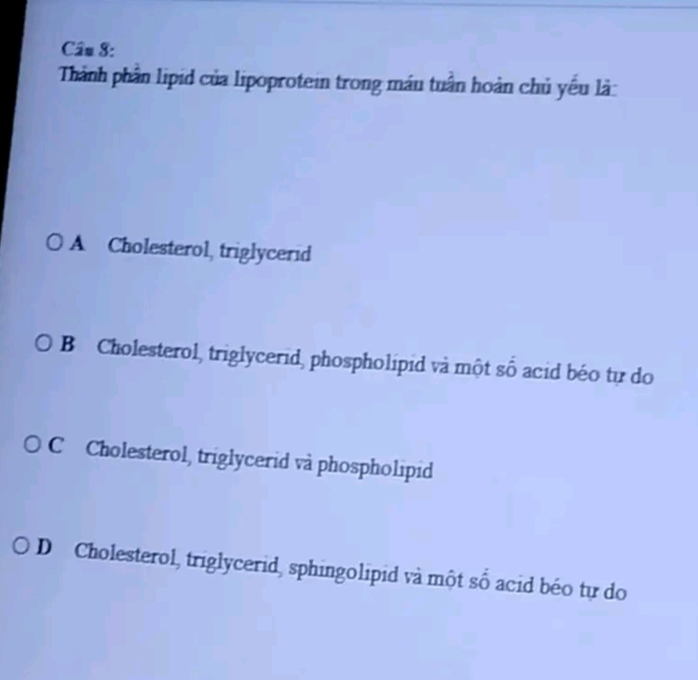 Thành phần lipid của lipoprotein trong máu tuần hoàn chủ yếu là:
A Cholesterol, triglycerid
B Cholesterol, triglycerid, phospholipid và một số acid béo tự do
C Cholesterol, triglycerid và phospholipid
D Cholesterol, triglycerid, sphingolipid và một số acid béo tự do