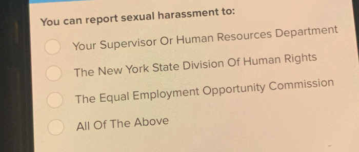 You can report sexual harassment to:
Your Supervisor Or Human Resources Department
The New York State Division Of Human Rights
The Equal Employment Opportunity Commission
All Of The Above