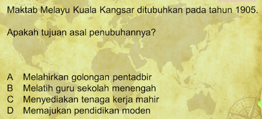 Maktab Melayu Kuala Kangsar ditubuhkan pada tahun 1905.
Apakah tujuan asal penubuhannya?
A Melahirkan golongan pentadbir
B Melatih guru sekolah menengah
C Menyediakan tenaga kerja mahir
D Memajukan pendidikan moden