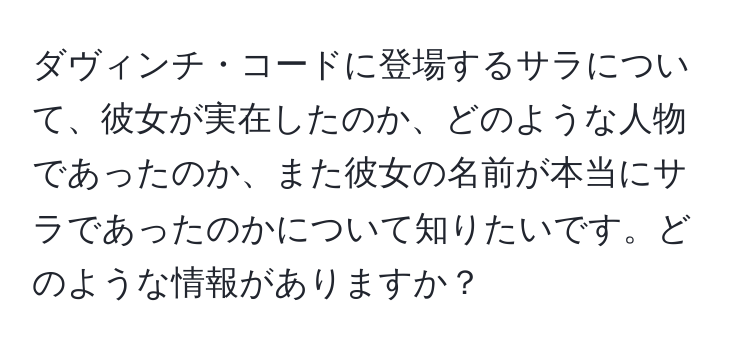 ダヴィンチ・コードに登場するサラについて、彼女が実在したのか、どのような人物であったのか、また彼女の名前が本当にサラであったのかについて知りたいです。どのような情報がありますか？