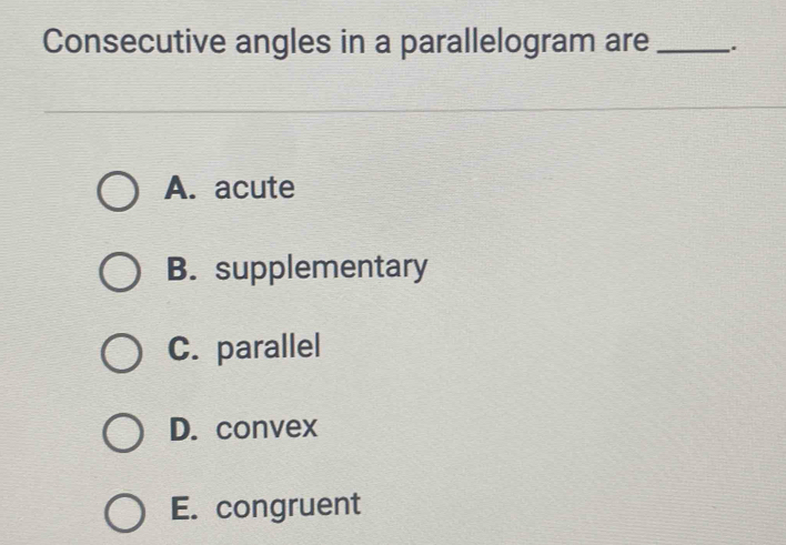 Consecutive angles in a parallelogram are _.
A. acute
B. supplementary
C. parallel
D. convex
E. congruent