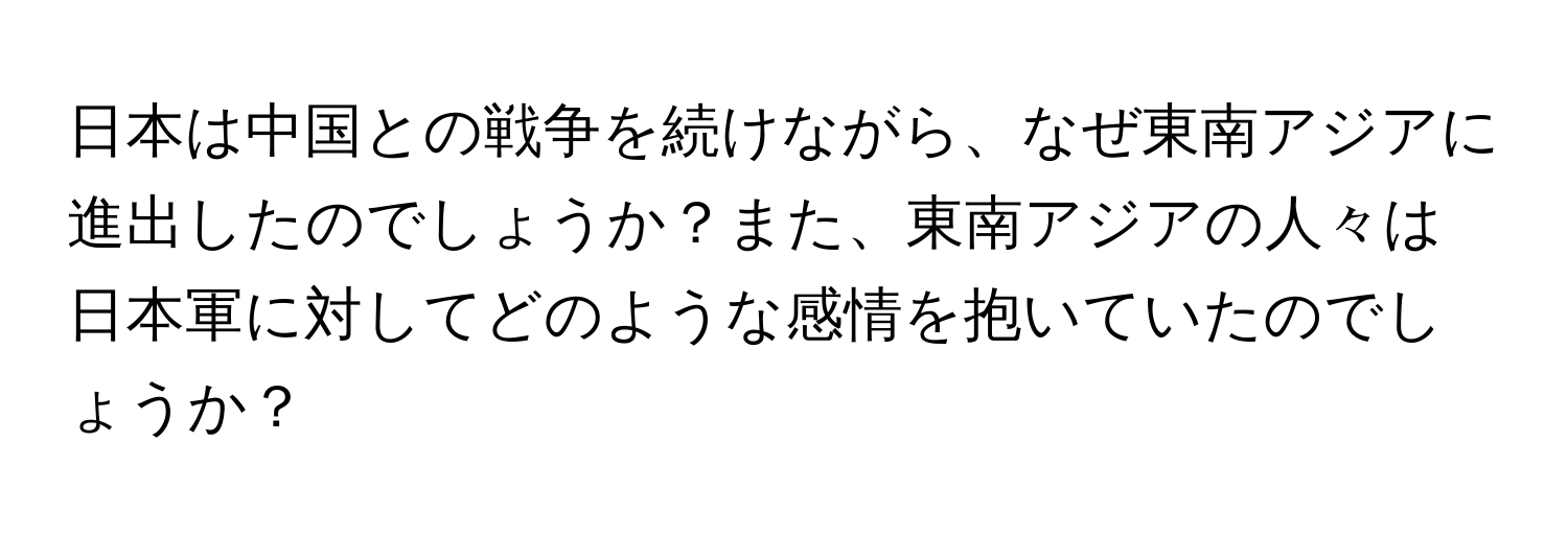 日本は中国との戦争を続けながら、なぜ東南アジアに進出したのでしょうか？また、東南アジアの人々は日本軍に対してどのような感情を抱いていたのでしょうか？