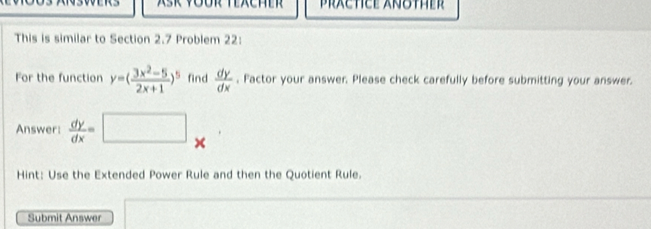 PRÄCTICE ANOTHEr
This is similar to Section 2.7 Problem 22:
For the function y=( (3x^2-5)/2x+1 )^5 find  dy/dx . Factor your answer. Please check carefully before submitting your answer.
Answer:  dy/dx =
×
Hint: Use the Extended Power Rule and then the Quotient Rule.
Submit Answer