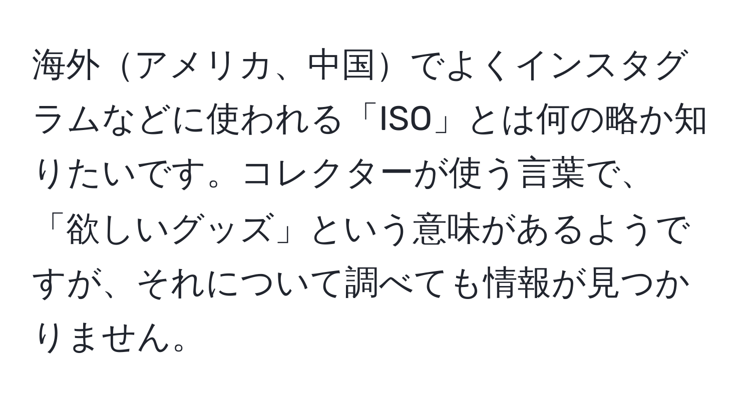 海外アメリカ、中国でよくインスタグラムなどに使われる「ISO」とは何の略か知りたいです。コレクターが使う言葉で、「欲しいグッズ」という意味があるようですが、それについて調べても情報が見つかりません。