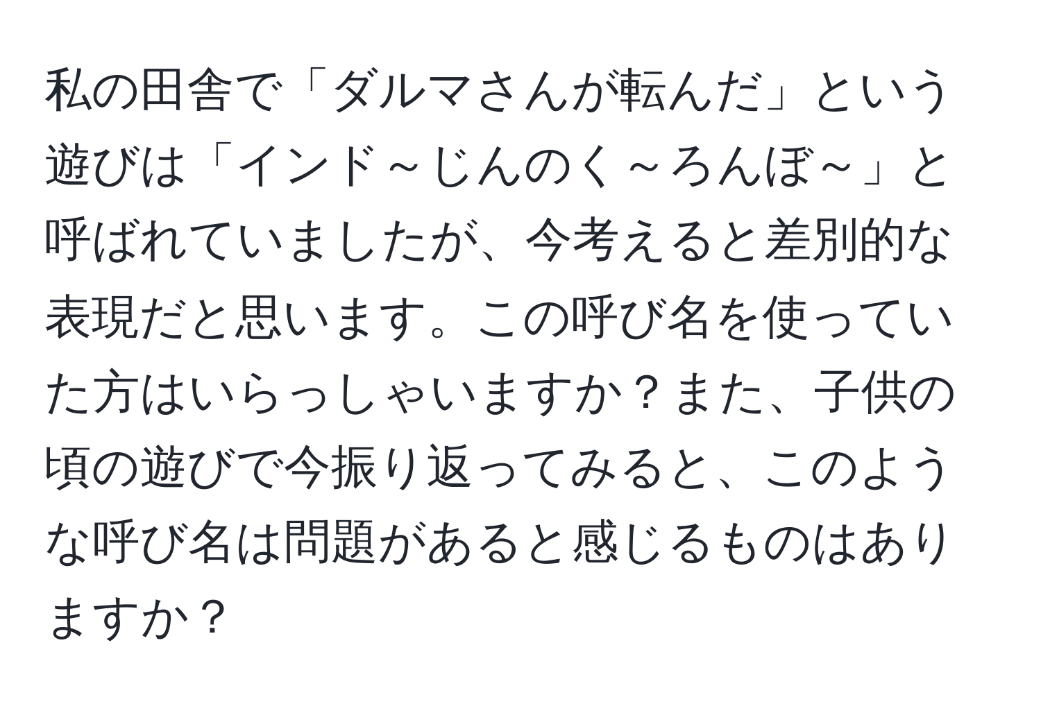 私の田舎で「ダルマさんが転んだ」という遊びは「インド～じんのく～ろんぼ～」と呼ばれていましたが、今考えると差別的な表現だと思います。この呼び名を使っていた方はいらっしゃいますか？また、子供の頃の遊びで今振り返ってみると、このような呼び名は問題があると感じるものはありますか？