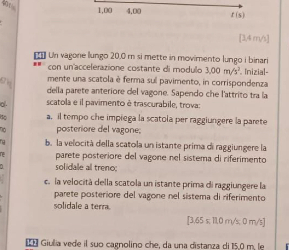 dotin
1,00 4,00
t(s).
[3,4 m/s]
€ Un vagone lungo 20,0 m si mette in movimento lungo i binari
con un'accelerazione costante di modulo 3.00m/s^2. Inizial-
mente una scatola è ferma sul pavimento, in corrispondenza
della parete anteriore del vagone. Sapendo che l'attrito tra la
Io(- scatola e il pavimento è trascurabile, trova:
50 a. il tempo che impiega la scatola per raggiungere la parete
no posteriore del vagone;
na b. la velocità della scatola un istante prima di raggiungere la
re parete posteriore del vagone nel sistema di riferimento
solidale al treno;
c. la velocità della scatola un istante prima di raggiungere la
parete posteriore del vagone nel sistema di riferimento
solidale a terra.
[ 3,65 s; 11,0 m/s; 0 m/s]
Giulia vede il suo cagnolino che, da una distanza di 15,0 m, le