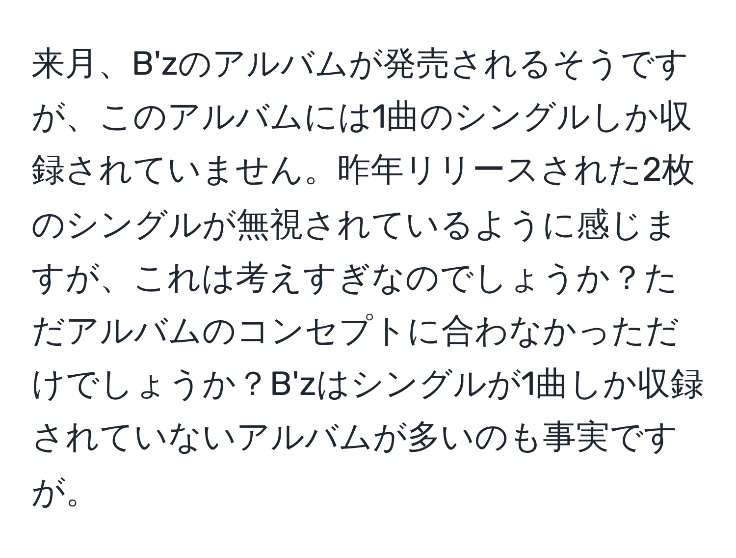 来月、B'zのアルバムが発売されるそうですが、このアルバムには1曲のシングルしか収録されていません。昨年リリースされた2枚のシングルが無視されているように感じますが、これは考えすぎなのでしょうか？ただアルバムのコンセプトに合わなかっただけでしょうか？B'zはシングルが1曲しか収録されていないアルバムが多いのも事実ですが。