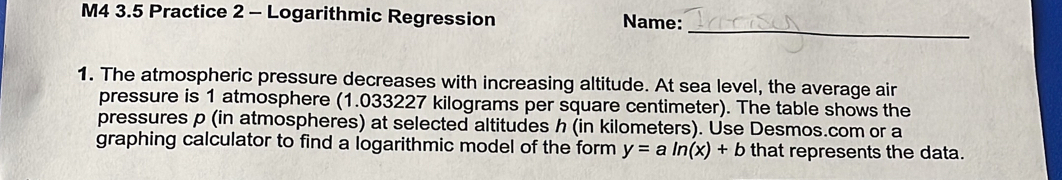 M4 3.5 Practice 2 - Logarithmic Regression Name: 
_ 
1. The atmospheric pressure decreases with increasing altitude. At sea level, the average air 
pressure is 1 atmosphere (1.033227 kilograms per square centimeter). The table shows the 
pressures p (in atmospheres) at selected altitudes h (in kilometers). Use Desmos.com or a 
graphing calculator to find a logarithmic model of the form y=aln (x)+b that represents the data.