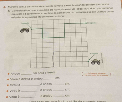 Marcelo tem 2 carrinhos de controle remoto e está brincando de fazer percursos 
a) Considerando que a medida de comprimento de cada lado dos quadradinhos 
equivale a 1 centimetro, complete os comandos do percurso a seguir usando como 
Andou _cm para a frente. representadas em proporção. As imagena não estão 
Virou à direita e andou _ cm. 
Virou à _e andou _ cm. 
Virou à _e andou _ cm. 
Virou à _e andou _ cm, 
m relação à posição do seoundo ca r