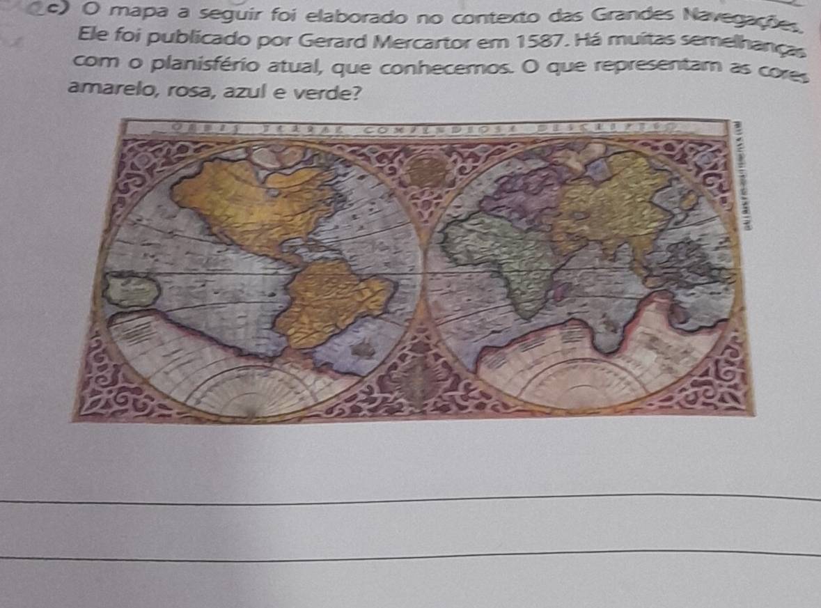 mapa a seguir foi elaborado no contexto das Grandes Navegações. 
Ele foi publicado por Gerard Mercartor em 1587. Há muitas semelhanças 
com o planisfério atual, que conhecemos. O que representam as cores 
amarelo, rosa, azul e verde? 
_ 
_