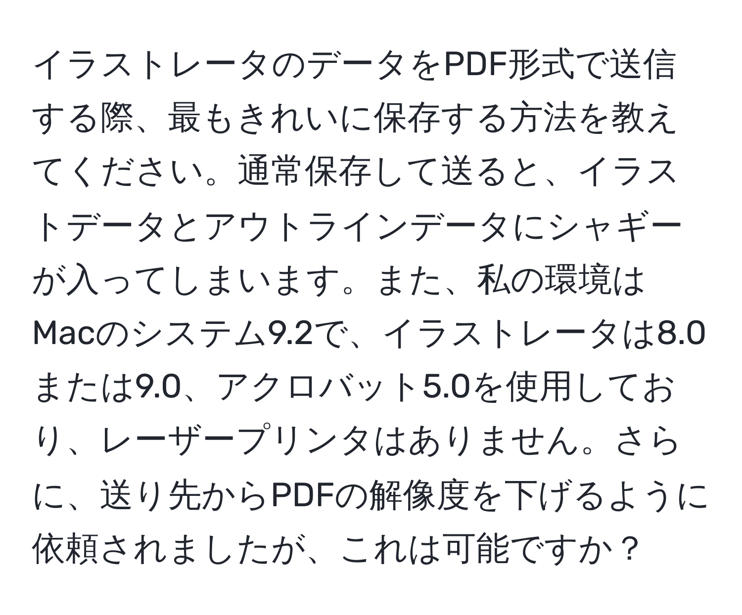 イラストレータのデータをPDF形式で送信する際、最もきれいに保存する方法を教えてください。通常保存して送ると、イラストデータとアウトラインデータにシャギーが入ってしまいます。また、私の環境はMacのシステム9.2で、イラストレータは8.0または9.0、アクロバット5.0を使用しており、レーザープリンタはありません。さらに、送り先からPDFの解像度を下げるように依頼されましたが、これは可能ですか？