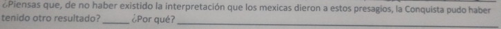 oPiensas que, de no haber existido la interpretación que los mexicas dieron a estos presagios, la Conquista pudo haber 
tenido otro resultado? _¿Por qué?_