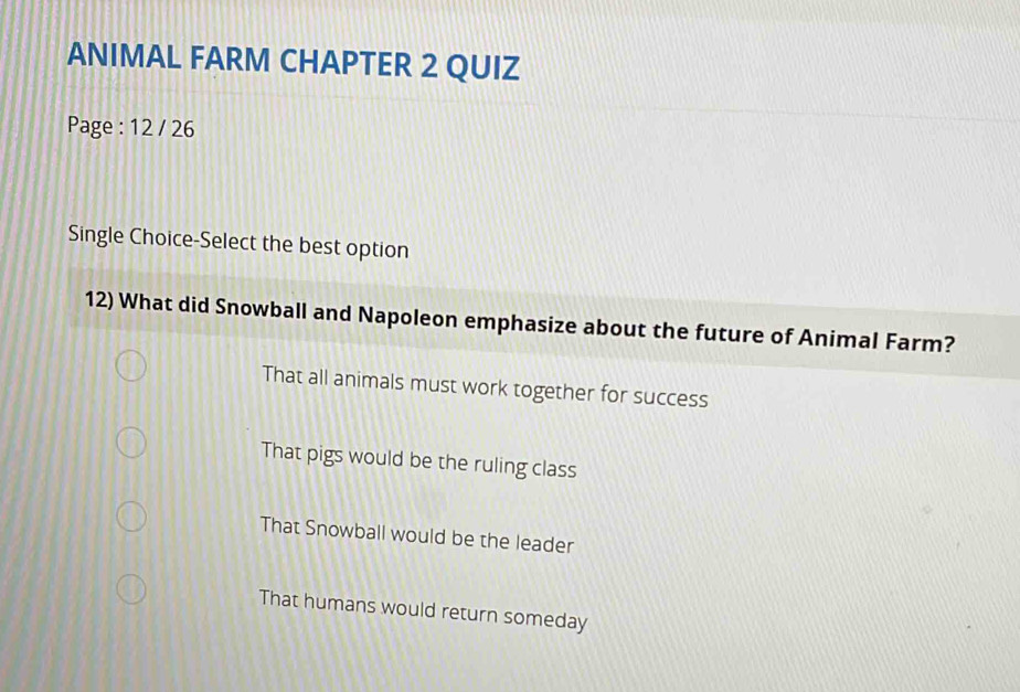 ANIMAL FARM CHAPTER 2 QUIZ
Page : 12 / 26
Single Choice-Select the best option
12) What did Snowball and Napoleon emphasize about the future of Animal Farm?
That all animals must work together for success
That pigs would be the ruling class
That Snowball would be the leader
That humans would return someday