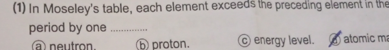 (1) In Moseley's table, each element exceeds the preceding element in the
period by one_
a)neutron. ⑤ proton.
energy level. ① atomic m
