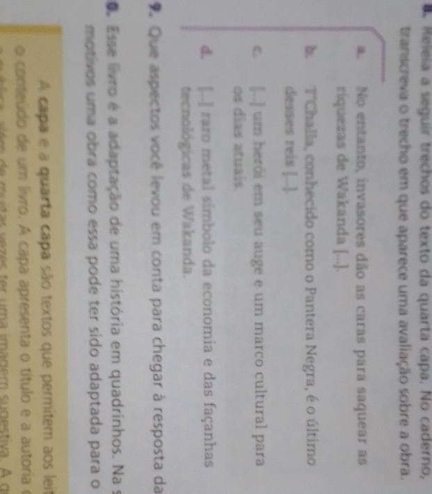 Releía a seguir trechos do texto da quarta capa. No caderno,
transcreva o trecho em que aparece uma avaliação sobre a obra.
a. No entanto, invasores dão as caras para saquear as
riquezas de Wakanda [...].
b. T'Challa, conhecido como o Pantera Negra, é o último
desses reis [..].
c. [..] um herói em seu auge e um marco cultural para
os dias atuais.
d. [..] raro metal símbolo da economia e das façanhas
tecnológicas de Wakanda.
Que aspectos você levou em conta para chegar à resposta da
O. Esse livro é a adaptação de uma história em quadrinhos. Na s
motivos uma obra como essa pode ter sido adaptada para o
A capa e a quarta capa são textos que permitem aos lei
o conteúdo de um livro. A capa apresenta o título e a autoria e
m e mu tas vez es tr um a imadem su destiva. A d