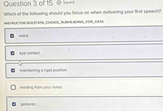 Saved
Which of the following should you focus on when delivering your first speech?
INSTRUCTOR,QUESTION_CHOICE_SUBHEADING_FOR_CATA
voice
eye contact
maintaining a rigid position
reading from your notes
gestures