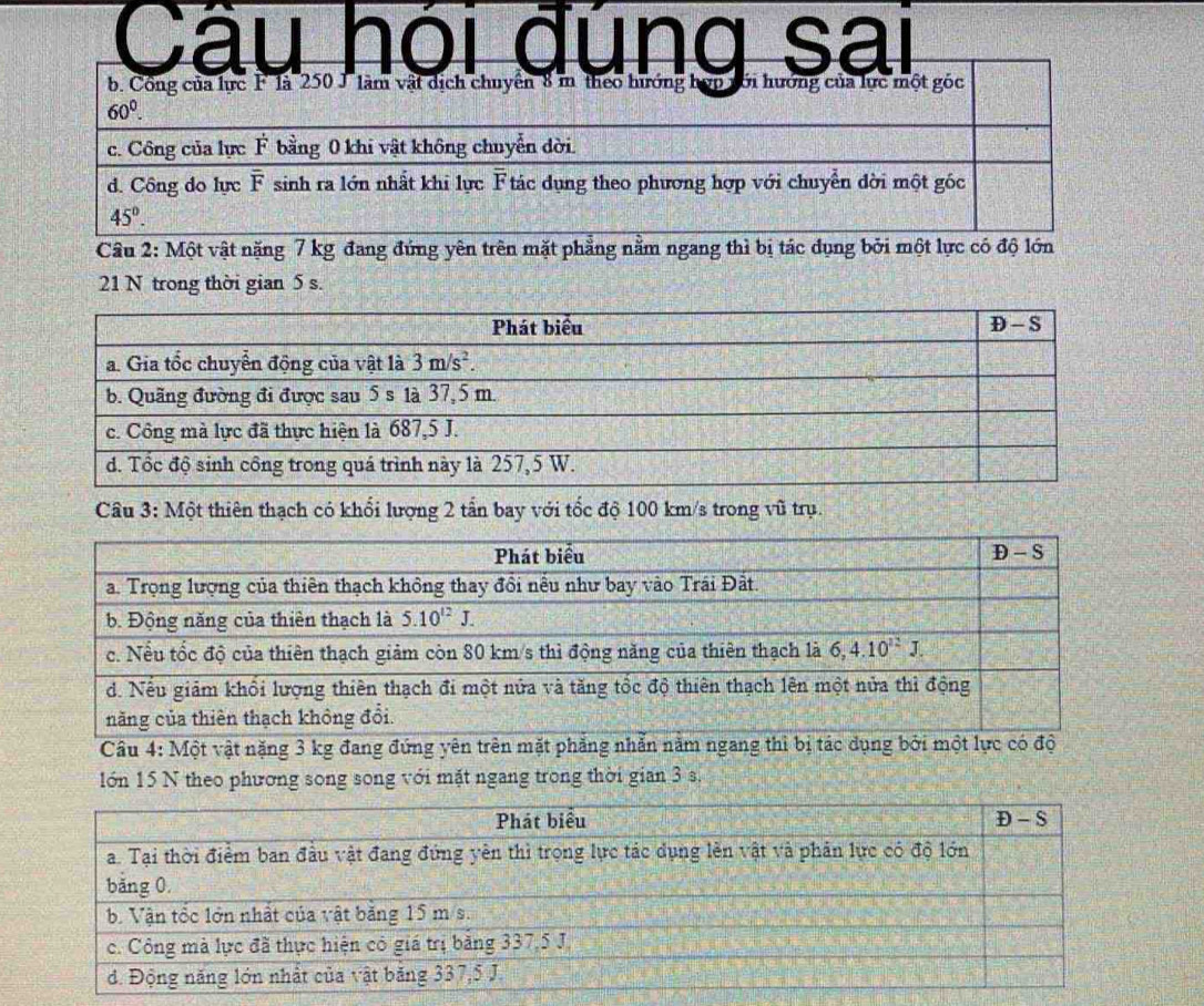 Câu hói đung sai
Câu 2: Một vật nặng 7 kg đang đứng yên trên mặt phẳng nằm ngang thì bị tác dụng bởi một lực có độ lớn
21 N trong thời gian 5 s.
Câu 3: Một thiên thạch có khổi lượng 2 tần bay với tốc độ 100 km/s trong vũ trụ.
Câu 4: Một vật nặng 3 kg đang đứng yên trên mặt phẳng nhẫn năm ngang thì bị t
lớn 15 N theo phương song song với mặt ngang trong thời gian 3 s.