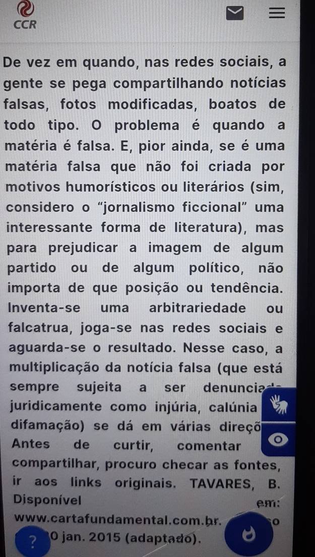 CCR 
De vez em quando, nas redes sociais, a 
gente se pega compartilhando notícias 
falsas, fotos modificadas, boatos de 
todo tipo. O problema é quando a 
matéria é falsa. E, pior ainda, se é uma 
matéria falsa que não foi criada por 
motivos humorísticos ou literários (sim, 
considero o“jornalismo ficcional” uma 
interessante forma de literatura), mas 
para prejudicar a imagem de algum 
partido ou de algum político, não 
importa de que posição ou tendência. 
Inventa-se uma arbitrariedade ou 
falcatrua, joga-se nas redes sociais e 
aguarda-se o resultado. Nesse caso, a 
multiplicação da notícia falsa (que está 
sempre sujeita a ser denuncia 
juridicamente como injúria, calúnia 
difamação) se dá em várias direçõ 
Antes de curtir, comentar o 
compartilhar, procuro checar as fontes, 
ir aos links originais. TAVARES, B. 
Disponível em: 
www. cartafundamental.com. hr. 
? O jan. 2015 (adaptado).