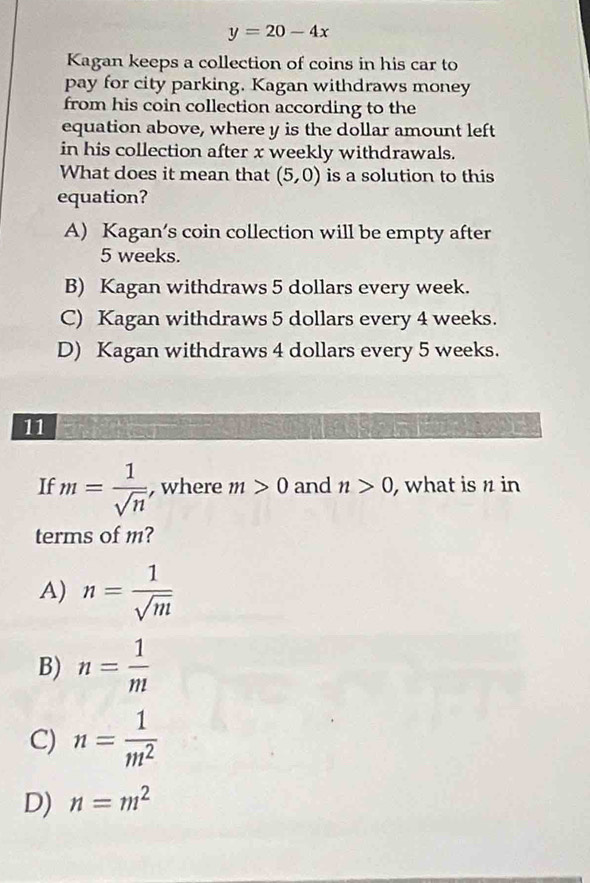 y=20-4x
Kagan keeps a collection of coins in his car to
pay for city parking. Kagan withdraws money
from his coin collection according to the
equation above, where y is the dollar amount left
in his collection after x weekly withdrawals.
What does it mean that (5,0) is a solution to this
equation?
A) Kagan’s coin collection will be empty after
5 weeks.
B) Kagan withdraws 5 dollars every week.
C) Kagan withdraws 5 dollars every 4 weeks.
D) Kagan withdraws 4 dollars every 5 weeks.
11
If m= 1/sqrt(n)  , where m>0 and n>0 , what is n in
terms of m?
A) n= 1/sqrt(m) 
B) n= 1/m 
C) n= 1/m^2 
D) n=m^2