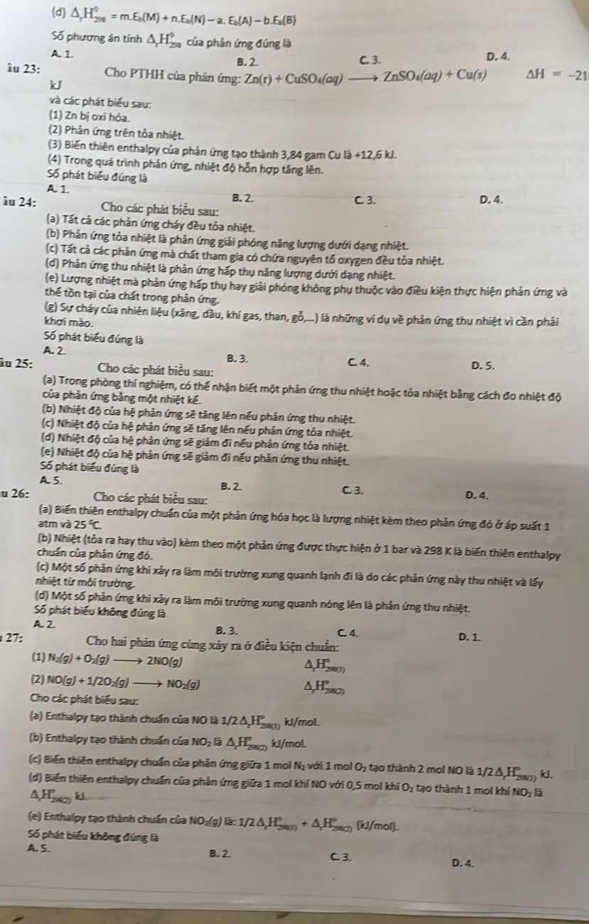 (d) △ _rH_(291)^0=m.E_b(M)+n.E_b(N)-a.E_b(A)-b.E_a(B)
Số phương án tính △ _rH_(291)^9 của phản ứng đúng là
A. 1 C. 3. D. 4.
B. 2.
âu 23:  Cho PTHH của phân ứng: Zn(r)+CuSO_4(aq)to ZnSO_4(aq)+Cu(s) △ H=-21
kJ
và các phát biểu sau:
(1) Zn bị oxi hóa.
(2) Phản ứng trên tỏa nhiệt.
(3) Biến thiên enthalpy của phản ứng tạo thành 3,84 gam Cu la+12,6kJ.
(4) Trong quá trình phản ứng, nhiệt độ hỗn hợp tăng lên.
Số phát biểu đúng là
A. 1
B. 2. C. 3. D. 4.
âu 24: Cho các phát biểu sau:
(a) Tất cả các phản ứng cháy đều tỏa nhiệt.
(b) Phản ứng tỏa nhiệt là phản ứng giải phóng năng lượng dưới dạng nhiệt.
(c) Tất cả các phản ứng mà chất tham gia có chứa nguyên tố oxygen đều tỏa nhiệt.
(d) Phản ứng thu nhiệt là phản ứng hấp thụ năng lượng dưới dạng nhiệt.
(e) Lượng nhiệt mà phản ứng hấp thụ hay giải phóng không phụ thuộc vào điều kiện thực hiện phản ứng và
thế tồn tại của chất trong phản ứng.
(g) Sự cháy của nhiên liệu (xăng, dầu, khí gas, than, gỗ,...) là những ví dụ về phản ứng thu nhiệt vì cần phải
khơi mào.
Số phát biểu đúng là
A 2 B. 3.
âu 25: Cho các phát biểu sau: C. 4. D. 5.
(a) Trong phòng thí nghiệm, có thể nhận biết một phản ứng thu nhiệt hoặc tỏa nhiệt bằng cách đo nhiệt độ
của phản ứng bằng một nhiệt kế.
(b) Nhiệt độ của hệ phản ứng sẽ tăng lên nếu phản ứng thu nhiệt.
(c) Nhiệt độ của hệ phản ứng sẽ tăng lên nếu phản ứng tỏa nhiệt.
(d) Nhiệt độ của hệ phản ứng sẽ giảm đi nếu phản ứng tỏa nhiệt.
(e) Nhiệt độ của hệ phản ứng sẽ giảm đi nếu phản ứng thu nhiệt.
Số phát biểu đúng là
A. 5. C. 3.
B. 2
u 26:  Cho các phát biểu sau: D. 4.
(a) Biến thiên enthalpy chuẩn của một phản ứng hóa học là lượng nhiệt kèm theo phản ứng đó ở áp suất 1
atm và 25°C
(b) Nhiệt (tỏa ra hay thu vào) kèm theo một phản ứng được thực hiện ở 1 bar và 298 K là biến thiên enthalpy
chuẩn của phân ứng đó.
(c) Một số phản ứng khi xảy ra làm môi trường xung quanh lạnh đi là do các phản ứng này thu nhiệt và lấy
nhiệt từ môi trường.
(d) Một số phản ứng khi xảy ra làm môi trường xung quanh nóng lên là phản ứng thu nhiệt.
Số phát biểu không đúng là
A. 2
B. 3. C. 4. D.1
27:  Cho hai phản ứng cùng xây ra ở điều kiện chuẩn:
(1) N_2(g)+O_2(g)to 2NO(g)
H_r^((circ)_(2007)°
(2) NO(g)+1/2O_2)(g)to NO_2(g)
H_rH(2)^circ 
Cho các phát biểu sau:
(a) Enthalpy tạo thành chuẩn của NO là : 1/2△ _rH_(298(1))^9 kJ/mol
(b) Enthalpy tạo thành chuẩn của NO_2 △ H_(290)° kJ/mol
(c) Biến thiên enthalpy chuẩn của phản ứng giữa 1 mol N_2 với 1 mol O_2 tạo thành 2 mol NO là 1/2 Δ H ssr) kJ.
(d) Biến thiên enthalpy chuẩn của phản ứng giữa 1 mol khí NO với 0,5 mol khí O_2 tạo thành 1 mol khí NO_2 a
A,Hscy k.
(e) Enthalpy tạo thành chuẩn của NO_2(g)la:1/2△ _1H_(2(g))°+△ _rH_(2(g)(2))° (kJ/mol).
Số phát biểu không đúng là
A. 5. B.  2 C. 3. D. 4.