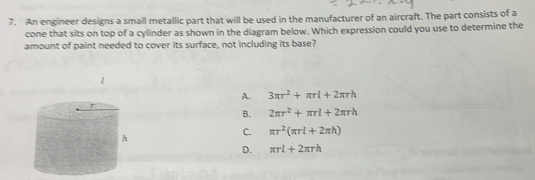 An engineer designs a small metallic part that will be used in the manufacturer of an aircraft. The part consists of a
cone that sits on top of a cylinder as shown in the diagram below. Which expression could you use to determine the
amount of paint needed to cover its surface, not including its base?
A. 3π r^2+π rl+2π rh
B. 2π r^2+π rl+2π rh
C. π r^2(π rl+2π h)
D. π rl+2π rh