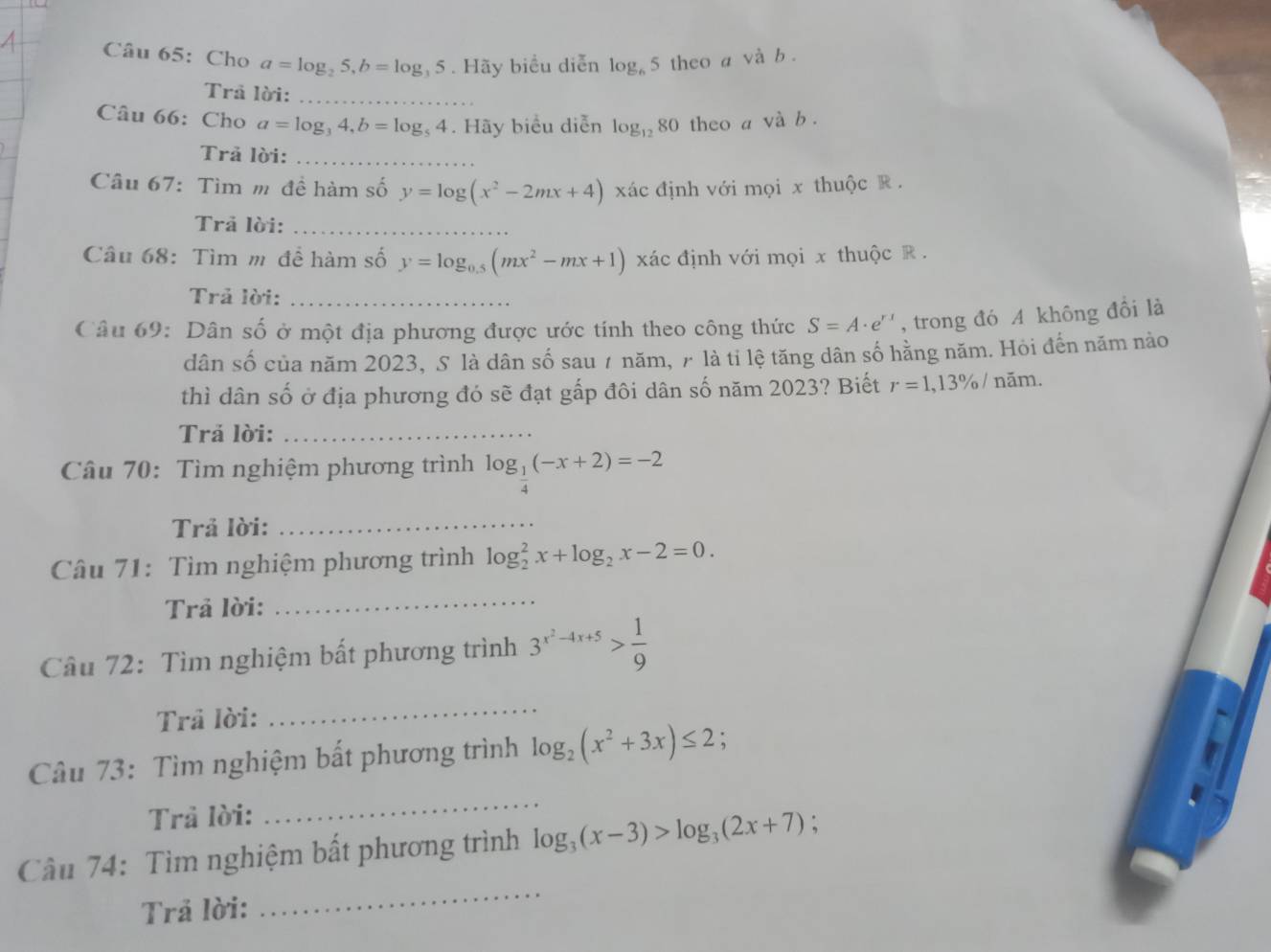 Cho a=log _25,b=log _35. Hãy biểu diễn log _6 theo a vhat ab.
Trả lời:_
Câu 66: Cho a=log _34,b=log _54. Hãy biểu diễn log _12 80 theo a và b .
Trả lời:_
Câu 67: Tìm m đề hàm số y=log (x^2-2mx+4) xác định với mọi x thuộc R .
Trả lời:_
Câu 68: Tìm m để hàm số y=log _0.5(mx^2-mx+1) xác định với mọi x thuộc R .
Trả lời:
Câu 69: Dân số ở một địa phương được ước tính theo công thức S=A· e^(rx) , trong đó A không đồi là
dân số của năm 2023, S là dân số sau 7 năm, 7 là tỉ lệ tăng dân số hằng năm. Hỏi đến năm nào
thì dân số ở địa phương đó sẽ đạt gấp đôi dân số năm 2023? Biết r=1,13% / năm.
Trả lời:_
Câu 70: Tìm nghiệm phương trình log _ 1/4 (-x+2)=-2
Trả lời:_
Câu 71: Tìm nghiệm phương trình log _2^(2x+log _2)x-2=0.
Trả lời:_
Câu 72: Tìm nghiệm bất phương trình 3^(x^2)-4x+5> 1/9 
Trả lời:
_
Câu 73: Tìm nghiệm bất phương trình log _2(x^2+3x)≤ 2
Trả lời:
_
_
Câu 74: Tìm nghiệm bất phương trình log _3(x-3)>log _3(2x+7)
Trả lời: