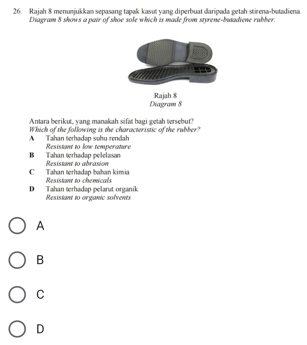 Rajah 8 menunjukkan sepasang tapak kasut yang diperbuat daripada getah stirena-butadiena.
Diagram 8 shows a pair of shoe sole which is made from styrene-butadiene rubber.
Rajah 8
Diagram 8
Antara berikut, yang manakah sifat bagi getah tersebut?
Which of the following is the characteristic of the rubber?
A Tahan terhadap suhu rendah
Resistant to low temperature
B Tahan terhadap pelelasan
Resistant to abrasion
C Tahan terhadap bahan kimia
Resistant to chemicals
D Tahan terhadap pelarut organik
Resistant to organic solvents
A
B
C
D