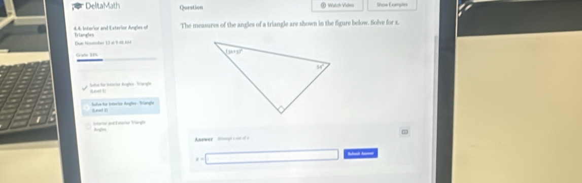 DeltaMath Question  Watch Video Show Examples
4.4: Interior and Exterior Angles of The measures of the angles of a triangle are shown in the figure below. Solve for x.
Triangles
Due November 12 at 9:48 AM
Grade 3V
Sobe for Interior Angles - Triangle
(Level 1)
Sulve für Interior Ángles - Triangle
(Level 2)
raror a  d  E etarior Triangl
Angles
Anwer  Apt no of t
Budanît Anaw=e
x=