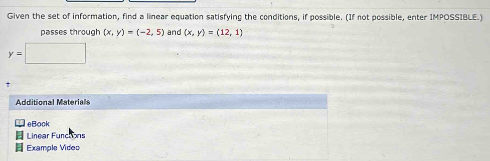 Given the set of information, find a linear equation satisfying the conditions, if possible. (If not possible, enter IMPOSSIBLE.) 
passes through (x,y)=(-2,5) and (x,y)=(12,1)
∴ △ ADC=∠ BAD)
y=| F=mu _0+m_2m
† 
Additional Materials 
eBook 
Linear Functons 
Example Video