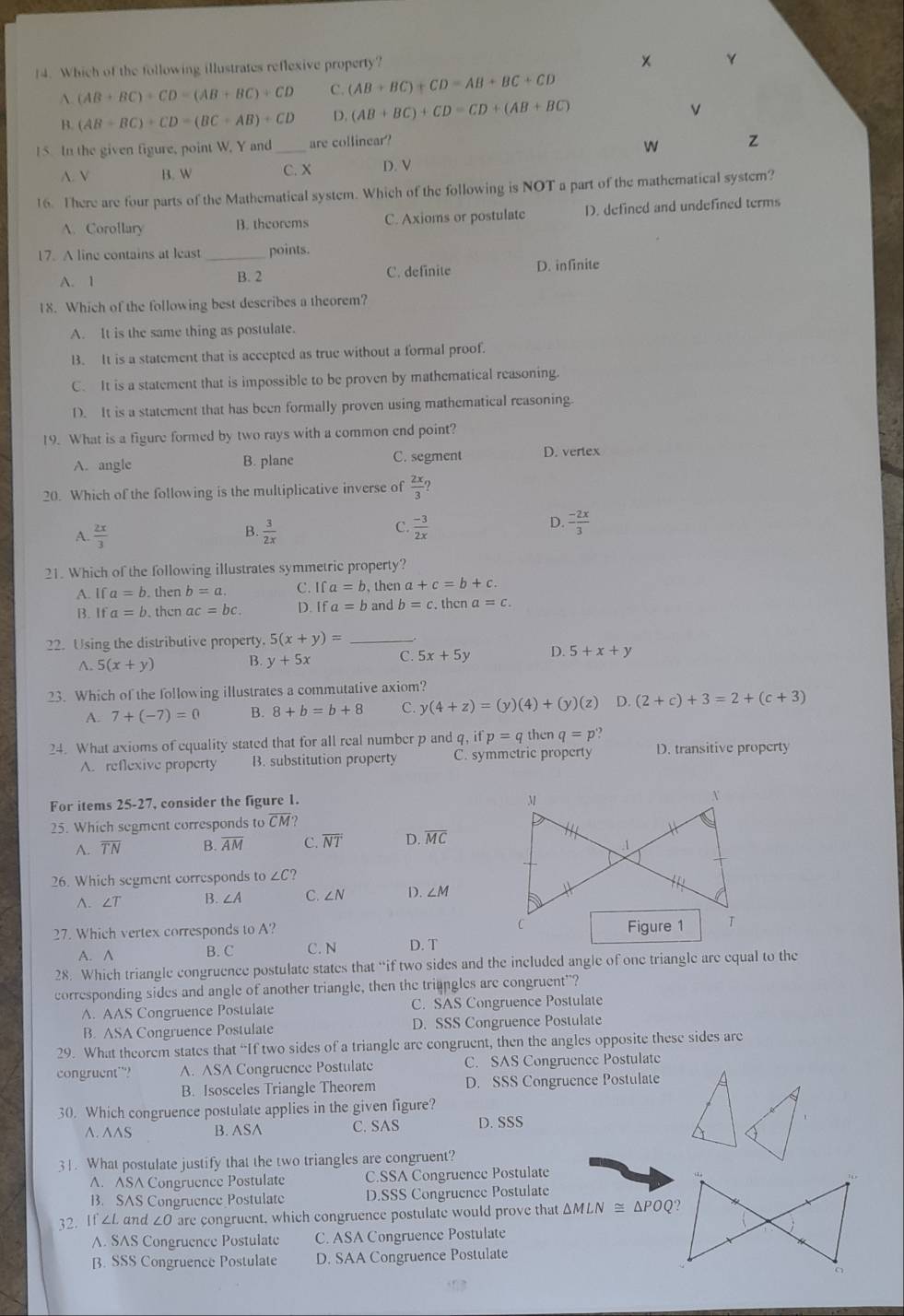 Which of the following illustrates reflexive property?
×
A. (AB+BC)+CD=(AB+BC)+CD C. (AB+BC)+CD=AB+BC+CD
B. (AB+BC)+CD=(BC+AB)+CD D. (AB+BC)+CD=CD+(AB+BC)
v
15 In the given figure, point W. Y and_ are collinear?
w z
A. V B. W C. X D. V
16. There are four parts of the Mathematical system. Which of the following is NOT a part of the mathematical system?
A. Corollary B. theorems C. Axioms or postulate D. defined and undefined terms
17. A line contains at least _points.
A. 1 B. 2 C. definite D. infinite
18. Which of the following best describes a theorem?
A. It is the same thing as postulate.
1. It is a statement that is accepted as true without a formal proof.
C. It is a statement that is impossible to be proven by mathematical reasoning.
D. It is a statement that has been formally proven using mathematical reasoning
19. What is a figure formed by two rays with a common end point?
A. angle B. plane C. segment D. vertex
20. Which of the following is the multiplicative inverse of  2x/3 
D.
A.  2x/3   3/2x   (-3)/2x   (-2x)/3 
B.
C.
21. Which of the following illustrates symmetric property?
A. If a=b. then b=a. C. Ifa=b , then a+c=b+c.
B. If a=b. thcn ac=bc. D. Ifa=b and b=c. thcn a=c.
22. Using the distributive property. 5(x+y)= _
A. 5(x+y) B. y+5x C. 5x+5y D. 5+x+y
23. Which of the following illustrates a commutative axiom?
A. 7+(-7)=0 B. 8+b=b+8 C. y(4+z)=(y)(4)+(y)(z) D. (2+c)+3=2+(c+3)
24. What axioms of equality stated that for all real number p and q, p=q then q=p
A. reflexive property B. substitution property C. symmetric property D. transitive property
For items 25-27, consider the figure 1.
25. Which segment corresponds to overline CM?
A. overline TN B. overline AM C. overline NT D. overline MC
26. Which segment corresponds to∠ C?
^. ∠ T
∠ A C. ∠ N D. ∠ M
27. Which vertex corresponds to A? 
A. ∧ B. C C. N D. T
28. Which triangle congruence postulate states that “if two sides and the included angle of one triangle are equal to the
corresponding sides and angle of another triangle, then the triangles are congruent"?
A. AAS Congruence Postulate C. SAS Congruence Postulate
B. ASA Congruence Postulate D. SSS Congruence Postulate
29. What theorem states that “If two sides of a triangle are congruent, then the angles opposite these sides are
congruent”? A. ASA Congruence Postulate C. SAS Congruence Postulate
B. Isosceles Triangle Theorem D. SSS Congruence Postulate
30. Which congruence postulate applies in the given figure?
^. ^^S B. ASA C. SAS D. SSS
31. What postulate justify that the two triangles are congruent?
A. ASA Congruence Postulate C.SSA Congruence Postulate
B. SAS Congruence Postulate D.SSS Congruence Postulate
32. If ∠L and ∠O are congruent, which congruence postulate would prove that △ MLN≌ △ POQ?
A. SAS Congruence Postulate C. ASA Congruence Postulate
B. SSS Congruence Postulate D. SAA Congruence Postulate